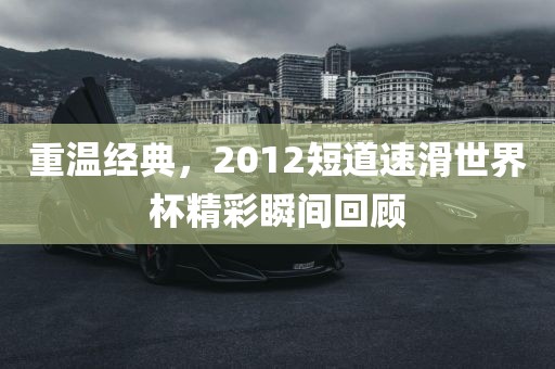 重温经典，2012短道速滑世界杯精彩瞬间回顾