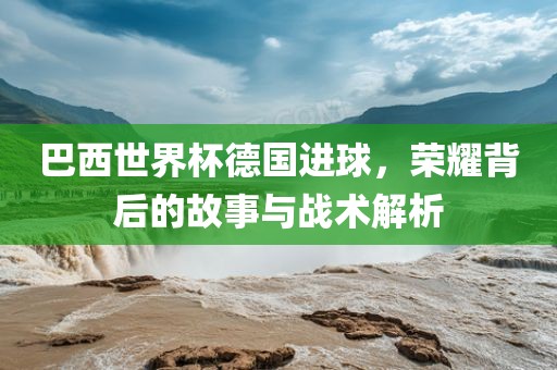 巴西世界杯德国进球，荣耀背后的故事与战术解析