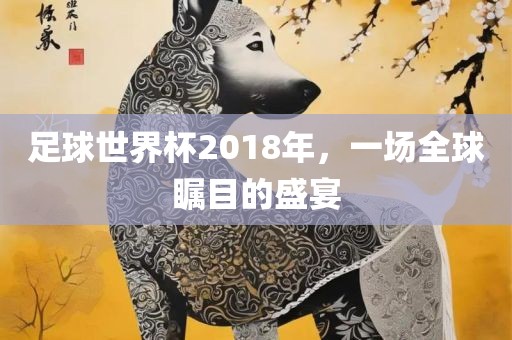 足球世界杯2018年，一场全球瞩目的盛宴