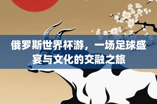俄罗斯世界杯游，一场足球盛宴与文化的交融之旅洪湖市顺升工程机械租赁有限公司