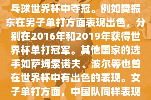 男子单打方面，中国队在世界乒乓球锦标赛中取得了辉煌的战绩，其中多位选手在世界乒乓球世界杯中夺冠。例如樊振东在男子单打方面表现出色，分别在2016年和2019年获得世界杯单打冠军。其他国家的选手如萨姆索诺洪湖市顺升工程机械租赁有限公司夫、波尔等也曾在世界杯中有出色的表现。女子单打方面，中国队同样表现出色，多次夺冠。男子团体和女子团体方面，中国队更是多次夺冠，展现出强大的实力。