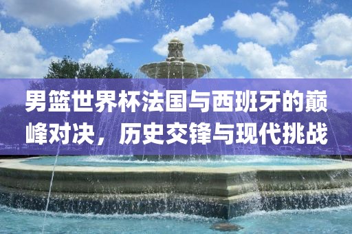 男篮世界洪湖市顺升工程机械租赁有限公司杯法国与西班牙的巅峰对决，历史交锋与现代挑战