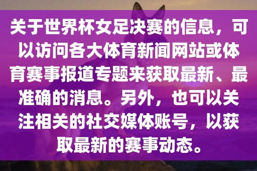 关于世界杯女足决赛的信息，可以访问各大体育新闻网站或体育赛事报道专题来获取最新、最准确的消息。另外，也可以关注相关的社交媒体账号，以获取最新的赛事动态。