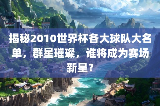 揭秘2010世界杯各大球队大名单，群星璀璨，谁将成为赛场新星？