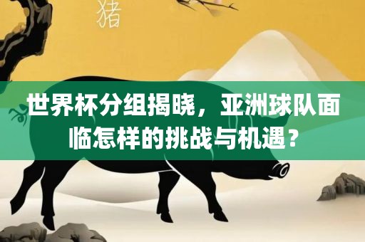 世界杯分组揭晓，亚洲球队面洪湖市顺升工程机械租赁有限公司临怎样的挑战与机遇？