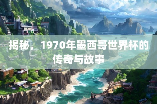 揭秘，1970年墨西哥世界杯的传奇与故事洪湖市顺升工程机械租赁有限公司