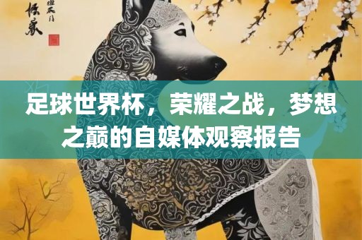 足球世界杯，荣耀之战，洪湖市顺升工程机械租赁有限公司梦想之巅的自媒体观察报告