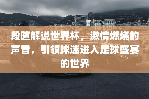 段暄解说世界杯，激情燃烧的声音，引领球迷进入足球盛宴的世界
