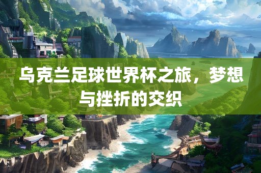 乌克兰足球世界杯之旅，梦想与挫折的交织