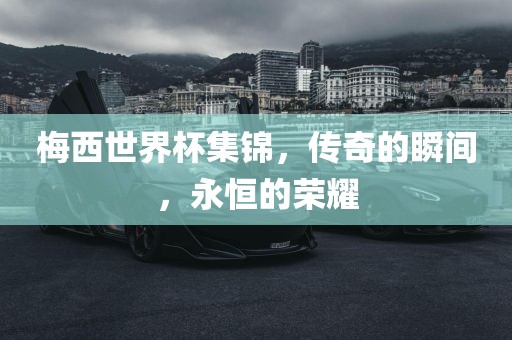 梅西世界杯集锦，传奇的瞬间，永恒的荣洪湖市顺升工程机械租赁有限公司耀