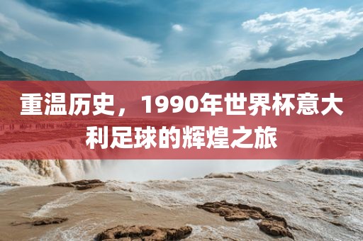 重温历史，1990年世界杯意大利足球的辉煌之旅洪湖市顺升工程机械租赁有限公司