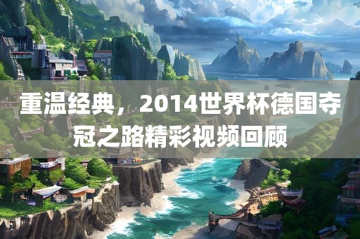 重温经典，2014世界杯德国夺冠之路精彩视频回顾