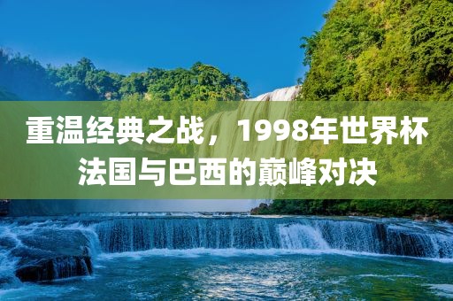 重温经典之战，1998年世界杯法国与巴西的巅峰对决洪湖市顺升工程机械租赁有限公司