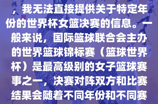 由于女子篮球赛事体系的不同，我无法直接提供关于特定年份的世界杯女篮决赛的信息。一般来说，国际篮球联合会主办的世界篮球锦标赛（篮球世界杯）是最高级别的女子篮球赛事之一，决赛对阵双方和比赛结果会随着不同年份和不同赛事版本而有所变化。