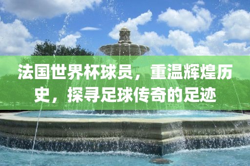 法国世界杯球员，重温辉煌历史，探寻足球传奇的足迹