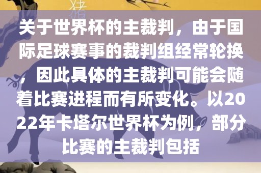关于世界杯的主裁判，由于国际足球赛事的裁判组经常轮换，因此具体的主裁判可能会随着比赛进程而有所变化。以2022年卡塔尔世界杯为例，部分比赛的主裁判包括