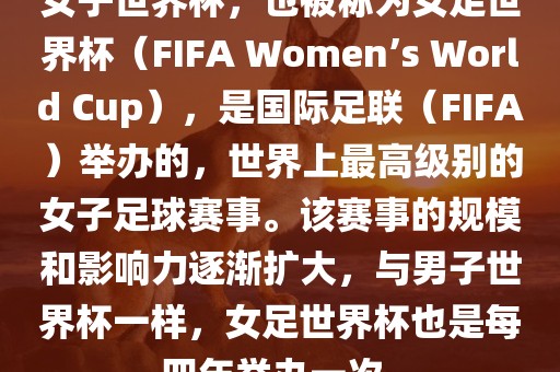 女子世界杯，也被称为女足世界杯（FIFA Women’s World Cup），是国际足联（FIFA）举办的，世界上最高级别的女子足球赛事。该赛事的规模和影响力逐渐扩大，与男子世界杯一样，女足世界杯也是每四年举办一次。