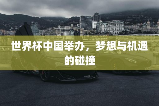 世界杯中国举办，梦想与机遇的碰撞