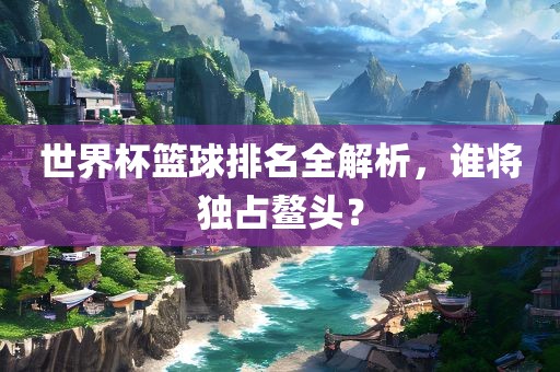 世界杯篮球排名全解析，谁将独占鳌头？