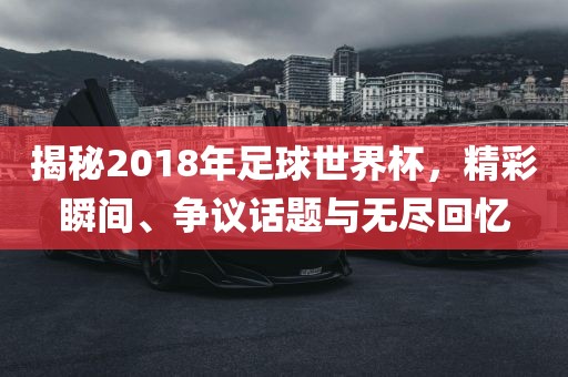 揭秘2018年足球世界杯，精彩瞬间、争议话题与无尽回忆