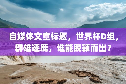 自媒体文章标题，世界杯D组，群雄逐鹿，谁能脱颖而出？
