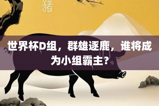 世界杯D组，群雄逐鹿，谁将成为小组霸主？