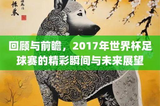 回顾与前瞻，2017年世界杯足球赛的精彩瞬间与洪湖市顺升工程机械租赁有限公司未来展望