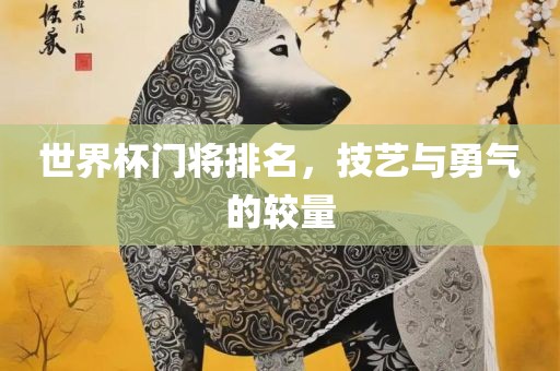 世界杯门将排名，技艺与勇气的较量