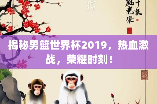 揭秘男篮世界杯2019，热血激战，荣耀时刻！