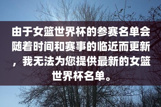 由于女篮世界杯的参赛名单会随着时间和赛事的临近而更新，我无法为您提供最新的女篮世界杯名单。