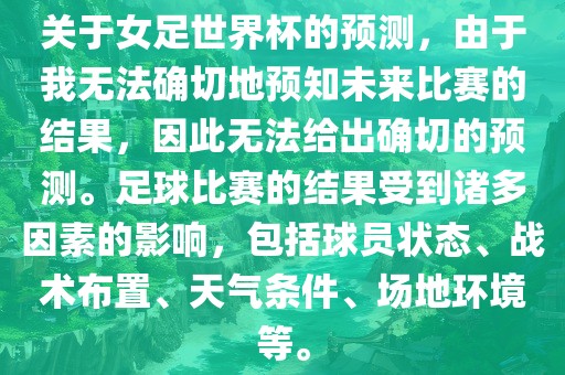 关于女足世界杯的预测，由于我无法确切地预知未来比赛的结果，因此无法给出确切的预测。足球比赛的结果受到诸多因素的影响，包括球员状态、战术布置、天气条件、场地环境等。