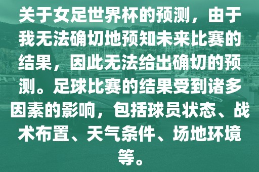 关于女足世界杯的预测，由于我无法确切地预知未来比赛的结果，因此无法给出确切的预测。足球比赛的结果受到诸多因素的影响，包括球员状态、战术布置、天气条件、场地环境等。