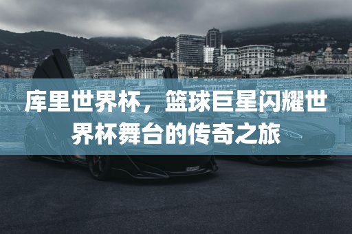 库里世界杯，篮球巨星闪耀世界杯舞台的传奇之旅