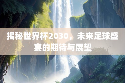 揭秘世界杯2030，未来足球盛宴的期待与展望