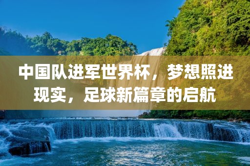 中国队进军世界杯，梦想照进现实，足球新篇章的启航