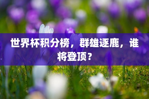 世界杯积分榜，群雄逐鹿，谁将登顶？