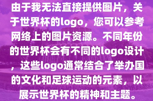 由于我无法直接提供图片，关于世界杯的logo，您可以参考网络上的图片资源。不同年份的世界杯会有不同的logo设计，这些logo通常结合了举办国的文化和足球运动的元素，以展示世界杯的精神和主题。