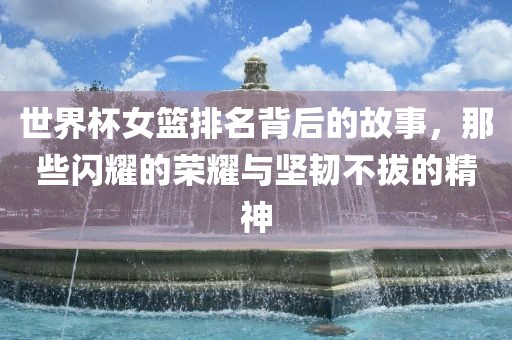 世界杯女篮排名背后的故事，那些闪耀的荣耀与坚韧不拔的精神