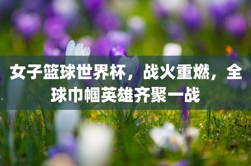 女子篮球世界杯，战火重燃，全球巾帼英雄齐聚一战