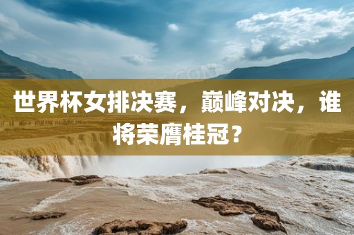 世界杯女排决赛，巅峰对决，谁将荣膺桂冠？