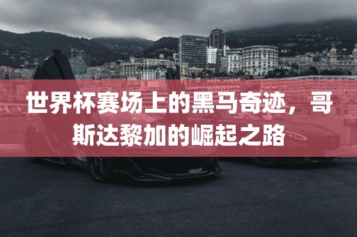 世界杯赛场上的黑马奇迹，哥斯达黎加的崛起之路