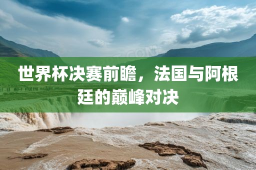 世界杯决赛前瞻，法国与阿根廷的巅峰对决