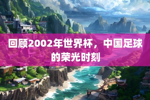 回顾2002年世界杯，中国足球的荣光时刻
