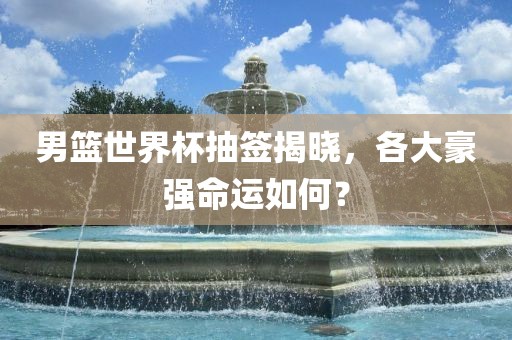 男篮世界杯抽签揭晓，各大豪强命运如何？