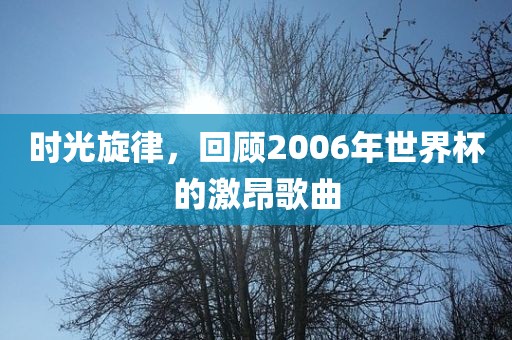 时光旋律，回顾2006年世界杯的激昂歌曲
