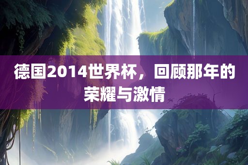 德国2014世界杯，回顾那年的荣耀与激情洪湖市顺升工程机械租赁有限公司