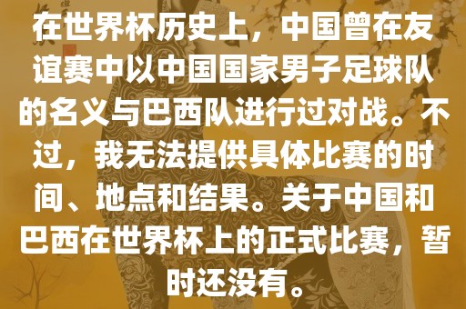在世界杯历史上，中国曾在友谊赛中以中国国家男子足球队的名义与巴西队进行过对战。不过，我无法提供具体比赛的时间、地点和结果。关于中国和巴西在世界杯上的正式比赛，暂时还没有。