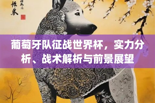 葡萄牙队征战世界杯，实力分析、战术解析与前景展望