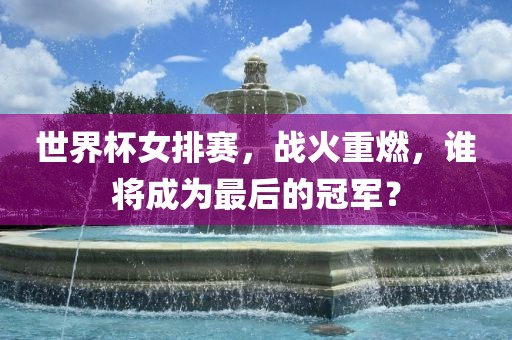 世界杯女排赛，战火重燃，谁将成为最后的冠军？