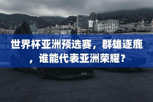 世界杯亚洲预选赛，群雄逐鹿，谁能代表亚洲荣耀？